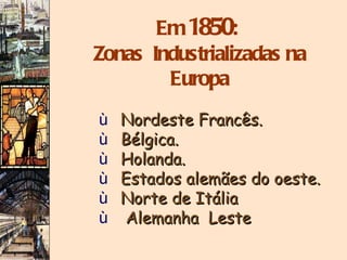 Em  1850 :  Zonas  Industrializadas na Europa Nordeste Francês. Bélgica. Holanda. Estados alemães do oeste. Norte de Itália Alemanha  Leste 