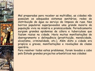 Mal preparadas para receber as multidões, as cidades não possuíam os adequados sistemas sanitários, redes de distribuição de água ou serviço de limpeza de ruas. Nos bairros populares superpovoados uma grande maioria da população vivia na miséria e promiscuidade. Periodicamente surgiam grandes epidemias de cólera e tuberculose que faziam razias na cidade. Havia muitas manifestações de desregramento e delinquência (prostituição, mendicidade, alcoolismo, criminalidade, etc.). Além disto a cidade era propícia a greves, manifestações e revoluções da classe operária. Para resolver todos estes problemas, foram levados a cabo pelo Estado grandes projectos urbanísticos nas cidades: 