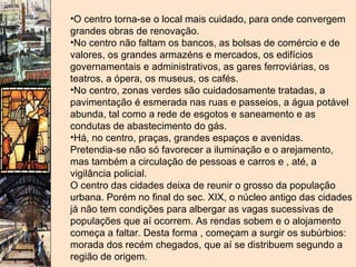 O centro torna-se o local mais cuidado, para onde convergem grandes obras de renovação. No centro não faltam os bancos, as bolsas de comércio e de valores, os grandes armazéns e mercados, os edifícios governamentais e administrativos, as gares ferroviárias, os teatros, a ópera, os museus, os cafés. No centro, zonas verdes são cuidadosamente tratadas, a pavimentação é esmerada nas ruas e passeios, a água potável abunda, tal como a rede de esgotos e saneamento e as condutas de abastecimento do gás. Há, no centro, praças, grandes espaços e avenidas. Pretendia-se não só favorecer a iluminação e o arejamento, mas também a circulação de pessoas e carros e , até, a vigilância policial. O centro das cidades deixa de reunir o grosso da população urbana. Porém no final do sec. XIX, o núcleo antigo das cidades já não tem condições para albergar as vagas sucessivas de populações que aí ocorrem. As rendas sobem e o alojamento começa a faltar. Desta forma , começam a surgir os subúrbios: morada dos recém chegados, que aí se distribuem segundo a região de origem.   