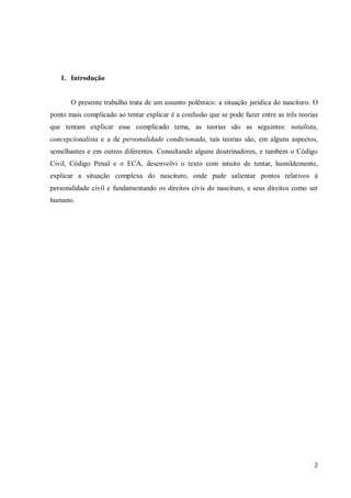 1. Introdução


       O presente trabalho trata de um assunto polêmico: a situação jurídica do nascituro. O
ponto mais complicado ao tentar explicar é a confusão que se pode fazer entre as três teorias
que tentam explicar esse complicado tema, as teorias são as seguintes: natalista,
concepcionalista e a de personalidade condicionada, tais teorias são, em alguns aspectos,
semelhantes e em outros diferentes. Consultando alguns doutrinadores, e também o Código
Civil, Código Penal e o ECA, desenvolvi o texto com intuito de tentar, humildemente,
explicar a situação complexa do nascituro, onde pude salientar pontos relativos à
personalidade civil e fundamentando os direitos civis do nascituro, e seus direitos como ser
humano.




                                                                                           2
 