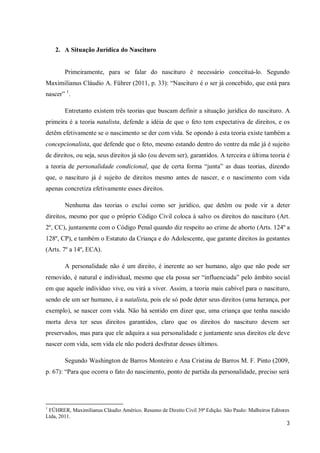 2. A Situação Jurídica do Nascituro


        Primeiramente, para se falar do nascituro é necessário conceituá-lo. Segundo
Maximilianus Cláudio A. Führer (2011, p. 33): “Nascituro é o ser já concebido, que está para
nascer” 1.

        Entretanto existem três teorias que buscam definir a situação jurídica do nascituro. A
primeira é a teoria natalista, defende a idéia de que o feto tem expectativa de direitos, e os
detêm efetivamente se o nascimento se der com vida. Se opondo à esta teoria existe também a
concepcionalista, que defende que o feto, mesmo estando dentro do ventre da mãe já é sujeito
de direitos, ou seja, seus direitos já são (ou devem ser), garantidos. A terceira e última teoria é
a teoria de personalidade condicional, que de certa forma “junta” as duas teorias, dizendo
que, o nascituro já é sujeito de direitos mesmo antes de nascer, e o nascimento com vida
apenas concretiza efetivamente esses direitos.

        Nenhuma das teorias o exclui como ser jurídico, que detêm ou pode vir a deter
direitos, mesmo por que o próprio Código Civil coloca à salvo os direitos do nascituro (Art.
2º, CC), juntamente com o Código Penal quando diz respeito ao crime de aborto (Arts. 124º a
128º, CP), e também o Estatuto da Criança e do Adolescente, que garante direitos às gestantes
(Arts. 7º a 14º, ECA).

        A personalidade não é um direito, é inerente ao ser humano, algo que não pode ser
removido, é natural e individual, mesmo que ela possa ser “influenciada” pelo âmbito social
em que aquele indivíduo vive, ou virá a viver. Assim, a teoria mais cabível para o nascituro,
sendo ele um ser humano, é a natalista, pois ele só pode deter seus direitos (uma herança, por
exemplo), se nascer com vida. Não há sentido em dizer que, uma criança que tenha nascido
morta deva ter seus direitos garantidos, claro que os direitos do nascituro devem ser
preservados, mas para que ele adquira a sua personalidade e juntamente seus direitos ele deve
nascer com vida, sem vida ele não poderá desfrutar desses últimos.

        Segundo Washington de Barros Monteiro e Ana Cristina de Barros M. F. Pinto (2009,
p. 67): “Para que ocorra o fato do nascimento, ponto de partida da personalidade, preciso será




1
 FÜHRER, Maximilianus Cláudio Américo. Resumo de Direito Civil 39ª Edição. São Paulo: Malheiros Editores
Ltda, 2011.
                                                                                                      3
 