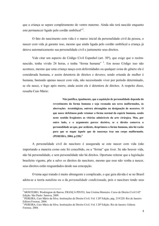 que a criança se separe completamente do ventre materno. Ainda não terá nascido enquanto
este permanecer ligado pelo cordão umbilical”2.

        O fato do nascimento com vida é o marco inicial da personalidade civil da pessoa, o
nascer com vida já garante isso, mesmo que ainda ligada pelo cordão umbilical a criança já
deteve automaticamente sua personalidade civil e juntamente seus direitos.

        Vale citar um aspecto do Código Civil Espanhol (art. 30º), que exige que o recém-
nascido, tenha vivido 24 horas, e tenha “forma humana” 3. Em nosso Código isso não
acontece, mesmo que uma criança nasça com deformidades ou qualquer coisa do gênero ela é
considerada humana, e assim detentora de direitos e deveres; sendo oriunda de mulher é
humana, bastando apenas nascer com vida, não necessitando viver por período determinado,
se ela nasce, e logo após morre, ainda assim ela é detentora de direitos. A respeito disso,
ressalta Caio Mário:

                                     Não justifica, igualmente, que a aquisição de personalidade dependa do
                            revestimento da forma humana e seja recusada aos seres malformados, às
                            aberrações teratológicas, outrora abrangidas na designação de monstros. O
                            que nasce defeituoso pode retomar a forma normal da espécie humana, sendo
                            neste sentido freqüentes as vitórias admiráveis da arte cirúrgica. Mas, por
                            outro lado, e o argumento parece decisivo, se o direito conserva a
                            personalidade ao que, por acidente, desprimora a forma humana, não há razão
                            para que se negue àquele que de nascença traz um corpo malformado.
                            (PEREIRA, 2004, p.220).4

        A personalidade civil do nascituro é assegurada se este nascer com vida (não
importando a maneira como este foi concebido, ou a “forma” que tiver. Se não houver vida,
não há personalidade, e sem personalidade não há direitos. Oportuno reiterar que a legislação
brasileira vigente, põe a salvo os direitos do nascituro, mesmo que esse não venha a nascer,
seus direitos estão resguardados desde sua concepção.

        O tema aqui tratado é muito abrangente e complicado, o que gera dúvida é se no Brasil
adota-se a teoria natalista ou a da personalidade condicionada, pois o nascituro tendo seus


2
  MONTEIRO, Washington de Barros; FRANÇA PINTO, Ana Cristina Monteiro. Curso de Direito Civil I 42ª
Edição. São Paulo: Saraiva, 2009.
3
  PEREIRA, Caio Mário da Silva. Instituições de Direito Civil, Vol. I 20ª Edição, pág. 219/220. Rio de Janeiro:
Editora Forense, 2004.
4
  PEREIRA, Caio Mário da Silva. Instituições de Direito Civil, Vol. I 20ª Edição. Rio de Janeiro: Editora
Forense, 2004.
                                                                                                                  4
 
