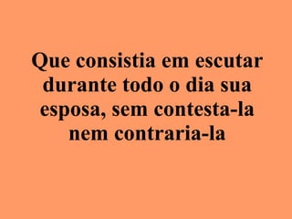 Que consistia em escutar durante todo o dia sua esposa, sem contesta-la nem contraria-la 