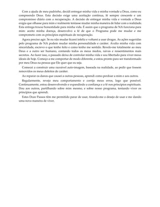 Com a ajuda de meu padrinho, decidi entregar minha vida e minha vontade a Deus, como eu 
compreendo  Deus.  Esta  decisão  exige  uma  aceitação  contínua,  fé  sempre  crescente  e  um 
compromisso diário com a recuperação. A decisão de entregar minha vida e vontade a Deus 
exigia que olhasse para mim e realmente tentasse mudar minha maneira de lidar com a realidade. 
Esta entrega trouxe honestidade para minha vida. É assim que o programa de NA funciona para 
mim:  aceito  minha  doença,  desenvolvo  a  fé  de  que  o  Programa  pode  me  mudar  e  me 
comprometo com os princípios espirituais de recuperação. 
Agora preciso agir. Se eu não mudar ficarei infeliz e voltarei a usar drogas. As ações sugeridas 
pelo programa de NA podem mudar minha personalidade e caráter. Avalio minha vida com 
sinceridade, escrevo o que tenho feito e como tenho me sentido. Revelo‐me totalmente ao meu 
Deus  e  a  outro  ser  humano,  contando  todos  os  meus  medos,  raivas  e  ressentimentos  mais 
secretos. Ao fazer isso, o passado deixa de controlar minha vida e sou libertado para viver meus 
ideais de hoje. Começo a me comportar de modo diferente, e estou pronto para ser transformado 
por meu Deus na pessoa que Ele quer que eu seja.  
Comecei a construir uma razoável auto‐imagem, baseada na realidade, ao pedir que fossem 
removidos os meus defeitos de caráter. 
Ao reparar os danos que causei a outras pessoas, aprendi como perdoar a mim e aos outros. 
Regularmente,  revejo  meu  comportamento  e  corrijo  meus  erros,  logo  que  possível. 
Continuamente, estou desenvolvendo e expandindo a confiança e a fé nos princípios espirituais. 
Dou  aos  outros,  partilhando  sobre  mim  mesmo,  e  sobre  nosso  programa,  tentando  viver  os 
princípios que aprendi. 
Estes Doze Passos têm me permitido parar de usar, tirando‐me o desejo de usar e me dando 
uma nova maneira de viver. 
 