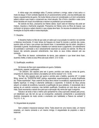 A vitória exige uma estratégia sábia. É preciso conhecer o inimigo, saber a hora certa e o
modo de ataque. O bom combate depende de um posicionamento correto, uma boa distribuição das
tropas e equipamentos de guerra. Há muitos fatores a levar em consideração e um bom comandante
saberá ordenar suas tropas e conservará seu moral elevado. Ele é firme e decidido e sabe como
tomar decisões em novas circunstâncias e resolver os problemas que se levantam.
      No exército de Deus, precisamos de Hderes sábios. Quem está em liderança não pode ser
imaturo, impulsivo e facilmente enganado. Precisamos de Hderes como os filhos de Issacar, que
conhecem os tempos e sabem discemir o que a Igreja deve fazer. Os recursos da sabedoria divina e
revelações do Espírito estão à nossa disposição.

11. Disciplina

       A disciplina implica no fato de que cada um sabe qual a sua posição no exército e se submete
a liderança reconhecida. O maior tempo de fraqueza em Israel foi durante o período dos Juizes,
quando cada um fazia o que achava que deveria fazer. A necessidade hoje de ordem, disciplina e
submissão é grande. Insubordinação e rebeldia num exército levam a julgamento. Um entendimento
da autoridade e submissão a ela é absolutamente essencial ao sucesso do exército. Os filhos de
Issacar não somente possuíam entendimento, mas todos os seus irmãos estavam sob seu
comando.
       "Dos filhos de Issacar, conhecedores da época, para saberem o que Israel devia fazer,
duzentos chefes, e todos os seus filhos sob suas ordens", (I Cr.12:32)

12. Qualificação, excelência

        Os homens de Davi eram especialistas em guerra. Soldados
profissionais, capazes, qualificaçtos.
        " De Zebulom, dos capazes para sair à guerra, providos com todas as armas de guerra,
cinqüenta mil, destros para ordenar uma batalha com ânimo resoluto" (I Cr. 12:33).
        "De Aser, dos capazes para sair guerra e prontos para a batalha, quarenta mil". A versão
IlKing, James" diz: "EXPERTIN WAR" (peritos, especialista, experimentados). A versão Amplificada
diz: "tropas experientes". Hoje o exército de Deus deve crescer na excelência, especializando-se em
batalha espiritual. O inimigo é altamente sofisticado e experiente. O Exército de Deus precisa
adquirir um estado de excelência, buscando a qualificação de seus soldados. A necessidade não é
apenas de um exército numeroso, mas também qualificado. Excelência em tudo deve ser nossa
meta. Paulo recomenda o estudo duro para que a aprovação não venha dar lugar à vergonha.
        "Estuda e sê ávido e faze o melhor para apresentar-te a Deus aprovado (testado pela prova),
um trabalhador que não tem de que se envergonhar, analisando corretamente e acuradamente
dividindo (manejando de modo correto e ensinando com habilidade) a Palavra da verdade" (I
Tm.2:15 - V. A).

13. Singularidade de propósito

      Sem unidade é impossível alcançar vitória. Todos devem ter uma mesma visão, um mesmo
propósito, um mesmo comando e um mesmo inimigo. A singularidade de propósito e visão é
essencial.


10
 