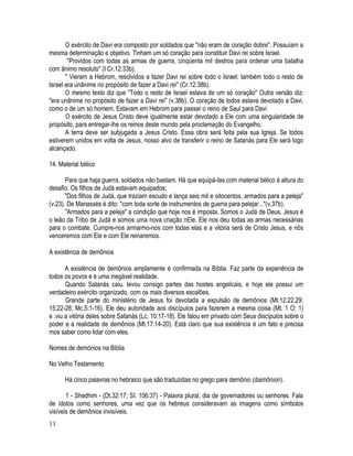 O exército de Davi era composto por soldados que "não eram de coração dobre". Possuíam a
mesma determinação e objetivo. Tinham um só coração para constituir Davi rei sobre Israel.
        "Providos com todas as armas de guerra, cinqüenta mil destros para ordenar uma batalha
com ânimo resoluto" (I Cr.12:33b).
       " Vieram a Hebrom, resolvidos a fazer Davi rei sobre todo o Israel; também todo o resto de
Israel era unânime no propósito de fazer a Davi rei" (Cr.12:38b).
       O mesmo texto diz que "Todo o resto de Israel estava de um só coração" Outra versão diz:
"era unânime no propósito de fazer a Davi rei" (v.38b). O coração de todos estava devotado a Davi,
como o de um só homem. Estavam em Hebrom para passar o reino de Saul para Davi.
       O exército de Jesus Cristo deve igualmente estar devotado a Ele com uma singularidade de
propósito, para entregar-lhe os reinos deste mundo pela proclamação do Evangelho.
       A terra deve ser subjugada a Jesus Cristo. Essa obra será feita pela sua Igreja. Se todos
estiverem unidos em volta de Jesus, nosso alvo de transferir o reino de Satanás para Ele será logo
alcançado.

14. Material bélico

       Para que haja guerra, soldados não bastam. Há que equipá-Ias com material bélico à altura do
desafio. Os filhos de Judá estavam equipados;
       "Dos filhos de Judá, que traziam escudo e lança seis mil e oitocentos, armados para a peleja"
(v.23). De Manassés é dito: "com toda sorte de instrumentos de guerra para pelejar..."(v.37b).
       "Armados para a peleja" a condição que hoje nos é imposta. Somos o Judá de Deus. Jesus é
o leão da Tribo de Judá e somos uma nova criação nEle. Ele nos deu todas as armas necessárias
para o combate. Cumpre-nos armarmo-nos com todas elas e a vitória será de Cristo Jesus, e nós
venceremos com Ele e com Ele reinaremos.

A existência de demônios

       A existência de demônios amplamente é confirmada na Bíblia. Faz parte da experiência de
todos os povos e é uma inegável realidade.
       Quando Satanás caiu, levou consigo partes das hostes angelicais, e hoje ele possui um
verdadeiro exército organizado, com os mais diversos escalões.
       Grande parte do ministério de Jesus foi devotada a expulsão de demônios (Mt.12:22,29;
15;22-28; Mc.5:1-16). Ele deu autoridade aos discípulos para fazerem a mesma coisa (Mt. 1 O: 1)
e .viu a vitória deles sobre Satanás (Lc. 10:17-18). Ele falou em privado com Seus discípulos sobre o
poder e a realidade de demônios (Mt.17:14-20). Está claro que sua existência é um fato e precisa
mos saber como lidar com eles.

Nomes de demónios na Biblia

No Velho Testamento

      Há cinco palavras no hebraico que são traduzidas no grego para demônio (daimônion).

       1 - Shedhim - (Dt.32:17; SI. 106:37) - Palavra plural, dia de governadores ou senhores. Fala
de ídolos como senhores, uma vez que os hebreus consideravam as imagens como símbolos
visíveis de demônios invisíveis.
11
 