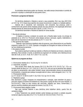 As atividades demoníacas podem ser diversas, mas estão sempre direcionadas no sentido de
promover a injustiça e a destruição de tudo quanto é bom. .

Promovem o programa de Satanás


      Os demônios obedecem a Satanás e servem a seus propósitos. Ele é seu deus (Mt.12:24);
Jo.12:31; Ap. 12:7). Esses maus espíritos não cessam de promover o engano e a maldade satânica.
      Satanás não é onipotente, nem onipresente, nem onisciente. Sua presença, poder e
conhecimento são grande mente ampliados através dos seus demônios. Há cooperação demoníaca
evidente através de várias Escrituras (Mt.12:26,45; Lc.8:30; I Tm.4: 1).
      Os demônios transmitem a filosofia de Satanás em várias escalas:

1. Na vida de indivíduos
         O objetivo é levá-Ios a andarem de acordo com a filosofia deste mundo, do príncipe da
potestade do ar, (Ef.2:1-2). Promovem ainda desejos carnais e sensuais, orgulho, materialismo e
toda sorte de impurezas na vida das pessoas (Jo.16: 11; I Jo.2: 16).
2. Nos governos das nações
         Satanás e seus demônios trabalham atrás de governos, para influenciá-Ios em sua filosofia,
programa e ações (Dn.1 O: 13,20). Oposição a divulgação do Evangelho em todas as formas tem a
ver com influências de demônios.
3. No sistema mundial
       Num sistema espiritual mundial que estende a influência de Satanás aos homens, através dos
demônios. Para controlar o mundo, os demônios se organizam em combate, sob a liderança de seu
líder (Mt.12:26; Jo.12:31; 14:30; 16:11; Ef.6:11-12; I Jo.5:19).

Opõem-se ao programa de Deus

1 - Promovendo rebelião (Gn.3, Ts.2:3-4; Ap.16: 14; 9:20-21)
2 - Caluniando, acusando
       Eles acusam Deus diante dos homens (Gn.3:1-5; Rm.3:5-8; 6:15; 9:14,19; Tg.1 :13) e os
homens diante de Deus (Jo.1 :9,11; 2:45; Zc 3:1; Ap.12:10). Uma vez que os demônios são capazes
de afetar os pensamentos, eles podem também causar autocondenação através de pensamentos
incriminatórios, a resposta para qualquer acusação está em Jesus, nosso advogado (I Jo.2: 1-2; 1:9)
3 - Promovendo idolatria
(Lv.17:7; Dt.32:17: 51.96:4-5; Is.65:11; ICo.10:20; 12:2; Ap.13:4,15; 9:20).
4 - Rejeitando a graça
Eles aborrecem a graça. Incapazes de arrependimento e salvação, nada entendem da graça e
procuram impedir os homens de receberem-na. Eles torcem a graça de Deus com suas mentiras. (2
Co.4:3-4;3:6-7). Todos os seus ensinos são anti-Cristo, negando que Jesus, homem-Deus, o
genuíno sacrifício substituto pelo pecado do homem (I Jo.2:22, 4:1-4).
5 - Promovendo falsas religiões e seitas
       Nas suas mentiras Satanás e seus demônios tanto trabalham dentro, quanto fora da
verdadeira religião.
       o Novo Testamento nos adverte também contra heresias que torcem a verdade enquanto
conservam alguma coisa dela (2 Co.11:13, 15, 22-23; GI.1:6-8; CI.2:18-23; I Tm.4:1-4).

14
 