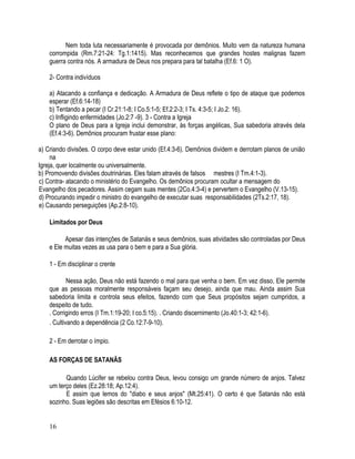 Nem toda luta necessariamente é provocada por demônios. Muito vem da natureza humana
    corrompida (Rm.7:21-24: Tg.1:1415). Mas reconhecemos que grandes hostes malignas fazem
    guerra contra nós. A armadura de Deus nos prepara para tal batalha (Ef.6: 1 O).

    2- Contra indivíduos

    a) Atacando a confiança e dedicação. A Armadura de Deus reflete o tipo de ataque que podemos
    esperar (Ef.6:14-18)
    b) Tentando a pecar (I Cr.21:1-8; I Co.5:1-5; Ef.2:2-3; I Ts. 4:3-5; I Jo.2: 16).
    c) Infligindo enfermidades (Jo.2:7 -9). 3 - Contra a Igreja
    O plano de Deus para a Igreja inclui demonstrar, às forças angélicas, Sua sabedoria através dela
    (Ef.4:3-6). Demônios procuram frustar esse plano:

a) Criando divisões. O corpo deve estar unido (Ef.4:3-6). Demônios dividem e derrotam planos de união
     na
Igreja, quer localmente ou universalmente.
b) Promovendo divisões doutrinárias. Eles falam através de falsos mestres (I Tm.4:1-3).
c) Contra- atacando o ministério do Evangelho. Os demônios procuram ocultar a mensagem do
Evangelho dos pecadores. Assim cegam suas mentes (2Co.4:3-4) e pervertem o Evangelho (V.13-15).
d) Procurando impedir o ministro do evangelho de executar suas responsabilidades (2Ts.2:17, 18).
e) Causando perseguições (Ap.2:8-10).

    Limitados por Deus

          Apesar das intenções de Satanás e seus demônios, suas atividades são controladas por Deus
    e Ele muitas vezes as usa para o bem e para a Sua glória.

    1 - Em disciplinar o crente

            Nessa ação, Deus não está fazendo o mal para que venha o bem. Em vez disso, Ele permite
    que as pessoas moralmente responsáveis façam seu desejo, ainda que mau. Ainda assim Sua
    sabedoria limita e controla seus efeitos, fazendo com que Seus propósitos sejam cumpridos, a
    despeito de tudo.
    . Corrigindo erros (I Tm.1:19-20; I co.5:15). . Criando discernimento (Jo.40:1-3; 42:1-6).
    . Cultivando a dependência (2 Co.12:7-9-10).

    2 - Em derrotar o ímpio.

    AS FORÇAS DE SATANÃS

          Quando Lúcifer se rebelou contra Deus, levou consigo um grande número de anjos. Talvez
    um terço deles (Ez.28:18; Ap.12:4).
          E assim que lemos do "diabo e seus anjos" (Mt.25:41). O certo é que Satanás não está
    sozinho. Suas legiões são descritas em Efésios 6:10-12.


    16
 