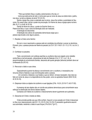 " Pelo que também Deus o exaltou sobremaneira e lhe deu o I
        nome que está acima de todo o nome para que ao nome de Jesus se dobre todo o joelho,
nos céus, na terra e debaixo da terra" (FI.2:9,10) .
      Sendo a Igreja Seu corpo e extensão aqui na terra, Jesus lhe confere a autoridade do Seu
nome. Por assim dizer, dá-lhe o poder de procuração. Em Nome de Jesus a Igreja opera na terra
(Mc.16,17; Lc.9:49; At.16:18).
      Diante do Nome de Jesus, o poder do Espírito Santo e a .
Palavra de Deus, é que a obra de libertação deve ser realizada.
      A libertação de descrentes
      A libertação dos cativos de opressões demoníacas exige que a
pessoa seja levada a dar alguns passos. .

1 - Receber a Cristo como Senhor.

      Só com o novo nascimento a pessoa está em condições de enfrentar e vencer os demônios.
Primeiro, pois, a pessoa precisa ser liberta do pecado (Jo.3:3-7; Ef.1:18-21; CI.1:13; 2:15; I Jo.3:4, 5,
18).

2 - Confessar os pecados.

      Todo o envolvimento com práticas espíritas ou ocultismo deve ser julgado como rebelião
contra Deus e terrível pecado, colocandose do lado de Satanás (I Co.11 :31; I Jo.1 :9). A
pecaminosidade do envolvimento familiar, descendo até quarta geração (tetravós) também deve ser
confessada (Ex.20:3-5).

3 - Renunciar o diabo e suas obras.

       Especialmente quando há aliança e envolvimento com o ocultismo, é necessária uma
renuncia oficial a Satanás e suas reivindicações sobre a pessoa.
         Um comando a Satanás e sua hastes a que se retirem, tornase necessário. Isso deve se
feito em nome de Jesus e na dependência do Seu poder, como os apóstolos fizeram (Mt.8:16,32;
At.16:16-18).

4 - Desprezar todos os objetos de ocultismo e suas ligações (2 Rs. 14:2-5, 23:16-17; At.9:17-20).

      A presença de tais objetos são um convite aos poderes demoníacos para concentrarem seus
esforços na destruição dos donos desses objetos.
      Contactos com líderes do ocultismo e relacionamento devem igualmente ser quebrados.

5 - Descanse em Cristo e resista ao diabo.

      Cristo promete perdão aos que nEle confiam. Assumir a nova posição em Cristo é descansar
no Seu novo relacionamento vital (CI.1:13, 2:9-15; Hb.2:14-18). É necessário igualmente assumir
sua autoridade, resistindo o diabo e suas forças (I Pe.5:8-9; Tg.4:7).


20
 