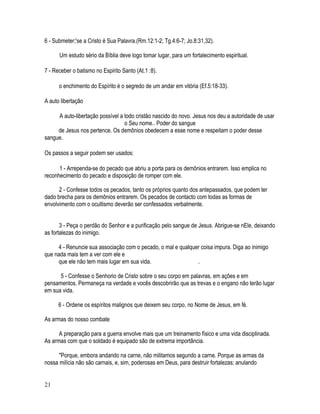 6 - Submeter;'se a Cristo é Sua Palavra.(Rm.12:1-2; Tg.4:6-7; Jo.8:31,32).

      Um estudo sério da Bíblia deve logo tomar lugar, para um fortalecimento espiritual.

7 - Receber o batismo no Espirito Santo (At.1 :8).

      o enchimento do Espírito é o segredo de um andar em vitória (Ef.5:18-33).

A auto libertação

     A auto-libertação possível a todo cristão nascido do novo. Jesus nos deu a autoridade de usar
                                  o Seu nome.. Poder do sangue
     de Jesus nos pertence. Os demônios obedecem a esse nome e respeitam o poder desse
sangue.

Os passos a seguir podem ser usados:

      1 - Arrependa-se do pecado que abriu a porta para os demônios entrarem. Isso emplica no
reconhecimento do pecado e disposição de romper com ele.

      2 - Confesse todos os pecados, tanto os próprios quanto dos antepassados, que podem ter
dado brecha para os demônios entrarem. Os pecados de contacto com todas as formas de
envolvimento com o ocultismo deverão ser confessados verbalmente.


       3 - Peça o perdão do Senhor e a purificação pelo sangue de Jesus. Abrigue-se nEle, deixando
as fortalezas do inimigo.

     4 - Renuncie sua associação com o pecado, o mal e qualquer coisa impura. Diga ao inimigo
que nada mais tem a ver com ele e
     que ele não tem mais lugar em sua vida.                  .

      5 - Confesse o Senhorio de Cristo sobre o seu corpo em palavras, em ações e em
pensamentos. Permaneça na verdade e vocês descobrirão que as trevas e o engano não terão lugar
em sua vida.

      6 - Ordene os espíritos malignos que deixem seu corpo, no Nome de Jesus, em fé.

As armas do nosso combate

      A preparação para a guerra envolve mais que um treinamento físico e uma vida disciplinada.
As armas com que o soldado é equipado são de extrema importância.

      "Porque, embora andando na carne, não militamos segundo a carne. Porque as armas da
nossa milícia não são carnais, e, sim, poderosas em Deus, para destruir fortalezas; anulando


21
 