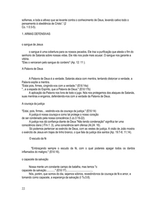 sofismas, e toda a altivez que se levante contra o conhecimento de Deus, levando cativo todo o
pensamento à obediência de Cristo'.' (2
Co. 1 0:3-5).

1. ARMAS DEFENSIVAS


o sangue de Jesus

        o sangue é uma cobertura para os nossos pecados. Ele traz a purificação que atesta o fim do
senhorio de Satanás sobre nossas vidas. Ele não nos pode mais acusar. O sangue nos garante a
vitória.
"Eles o venceram pelo sangue do cordeiro" (Ap. 12: 11 ).

A Palavra de Deus


        A Palavra de Deus é a verdade. Satanás ataca com mentira, tentando distorcer a verdade. a
Palavra expõe a mentira.
"Estai pois, firmes, cingindo-vos com a verdade." (Ef.6:14a)
"...e a espada do Espírito, que a Palavra de Deus." (Ef.6:17b)
        A aplicação da Palavra nos livra de todo o jugo. Nós nos protegemos dos ataques de Satanás,
suas mentiras e enganos, defendendo-nos com a verdade da Palavra de Deus.

A couraça da justiça

"Estai, pois, firmes... vestindo-vos da couraça da justiça." (Ef.6:14)
       A justiça é nossa couraça e como tal protege o nosso coração
de ser condenado pela nossa consciência (I Jo.3:19-22).
       A justiça nos dá confiança diante de Deus "Não tendo condenação" significa ter uma
consciência clara ( ITm.1 :3), uma consciência sem ofensa (At.24: 16).
       Só podemos pertencer ao exército de Deus, com as vestes de justiça. A visão de João mostra
o exército de Jesus em trajes de linho branco, o que fala da justiça dos santos {Ap. 19:7-8, 11,14).

      O escudo da fé


        "Embraçando sempre o escudo da fé, com o qual podereis apagar todos os dardos
inflamados do maligno." (Ef.6:16).

o capacete da salvação

     Nossa mente um constante campo de batalha, mas temos "o
capacete da salvação............" (Ef.6:17).....................................,
     Nós, porém, que somos do dia, sejamos sóbrios, revestindonos da couraça de fé e amor, e
tomando como capacete, a esperança da salvação (I Ts.5:8).


22
 
