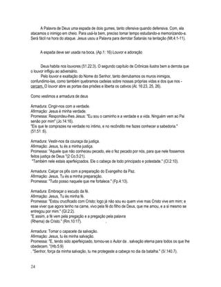 A Palavra de Deus uma espada de dois gumes, tanto ofensiva quando defensiva. Com, ela
atacamos o inimigo em cheio. Para usá-Ia bem, preciso tomar tempo estudando-a memorizando-a.
Será fácil na hora do ataque. Jesus usou a Palavra para derrotar Satanás na tentação (Mt.4:1-11).


     A espada deve ser usada na boca. (Ap.1: 16) Louvor e adoração


      Deus habita nos louvores (51.22:3). O segundo capítulo de Crônicas ilustra bem a derrota que
o louvor infligiu ao adversário.
      Pelo louvor e exaltação do Nome do Senhor, tanto derrubamos os muros inimigos,
confundimo-Ias, como também quebramos cadeias sobre nossas próprias vidas e dos que nos -
cercam. O louvor abre as portas das prisões e liberta os cativos (At. 16:23, 25, 26).

Como vestimos a armadura de deus

Armadura: Cingir-nos com a verdade.
Afirmação: Jesus é minha verdade.
Promessa: Respondeu-lhes Jesus: "Eu sou o caminho e a verdade e a vida. Ninguém vem ao Pai
senão por mim" (Jo.14:16).
"Eis que te comprazes na verdade no íntimo, e no recôndito me fazes conhecer a sabedoria."
(51.51 :6).

Armadura: Vestir-nos da couraça da justiça.
Afirmação: Jesus, tu és a minha justiça.
Promessa: "Aquele que não conheceu pecado, ele o fez pecado por nós, para que nele fossemos
feitos justiça de Deus "(2 Co.5:21).
 "Também nele estais aperfeiçoados. Ele o cabeça de todo principado e potestade." (CI.2:10).

Armadura: Calçar os p6s com a preparação do Evangelho da Paz.
Afirmação: Jesus, Tu és a minha preparação.
Promessa: "Tudo posso naquele que me fortalece." (Fp.4:13).

Armadura: Embraçar o escudo da fé.
Afirmação: Jesus, Tu és minha fé.
Promessa: "Estou crucificado com Cristo; logo já não sou eu quem vive mas Cristo vive em mim; e
esse viver que agora tenho na carne, vivo pela fé do filho de Deus, que me amou, e a si mesmo se
entregou por mim." (GI.2:2).
"E assim, a fé vem pela pregação e a pregação pela palavra
(Rhema) de Cristo." (Rm.10:17).                .

Armadura: Tomar o capacete da salvação.
Afirmação: Jesus, tu és minha salvação.
Promessa: "E, tendo sido aperfeiçoado, tornou-se o Autor da . salvação eterna para todos os que lhe
obedecem. "(Hb.5:9)
. "Senhor, força da minha salvação, tu me protegeste a cabeça no dia da batalha." (5/.140.7).


24
 