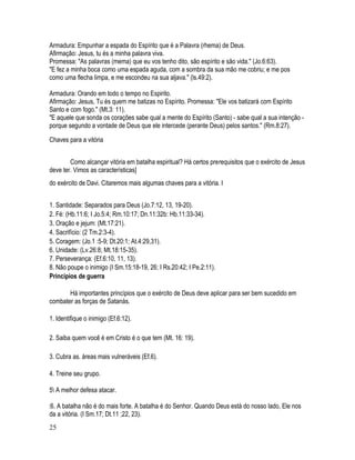 Armadura: Empunhar a espada do Espírito que é a Palavra (rhema) de Deus.
Afirmação: Jesus, tu és a minha palavra viva.
Promessa: "As palavras (mema) que eu vos tenho dito, são espírito e são vida." (Jo.6:63).
"E fez a minha boca como uma espada aguda, com a sombra da sua mão me cobriu; e me pos
como uma flecha limpa, e me escondeu na sua aljava." (ls.49:2).

Armadura: Orando em todo o tempo no Espirito.
Afirmação: Jesus, Tu és quem me batizas no Espírito. Promessa: "Ele vos batizará com Espírito
Santo e com fogo." (Mt.3: 11).
"E aquele que sonda os corações sabe qual a mente do Espírito (Santo) - sabe qual a sua intenção -
porque segundo a vontade de Deus que ele intercede (perante Deus) pelos santos." (Rm.8:27).

Chaves para a vitória


        Como alcançar vitória em batalha espiritual? Há certos prerequisitos que o exército de Jesus
deve ter. Vimos as características]
do exército de Davi. Citaremos mais algumas chaves para a vitória. I


1. Santidade: Separados para Deus (Jo.7:12, 13, 19-20).
2. Fé: (Hb.11:6; I Jo.5:4; Rm.10:17; Dn.11:32b: Hb.11:33-34).
3. Oração e jejum: (Mt.17:21).
4. Sacrifício: (2 Tm.2:3-4).
5. Coragem: (Jo.1 :5-9; Dt.20:1; At.4:29,31).
6. Unidade: (Lv.26:8; Mt.18:15-35).
7. Perseverança: (Ef.6:10, 11, 13).
8. Não poupe o inimigo (I Sm.15:18-19, 26; I Rs.20:42; I Pe.2:11).
Principios de guerra

       Há importantes princípios que o exército de Deus deve aplicar para ser bem sucedido em
combater as forças de Satanás.

1. Identifique o inimigo (Ef.6:12).

2. Saiba quem você é em Cristo é o que tem (Mt. 16: 19).

3. Cubra as. áreas mais vulneráveis (Ef.6).

4. Treine seu grupo.

5 A melhor defesa atacar.

:6. A batalha não é do mais forte. A batalha é do Senhor. Quando Deus está do nosso lado, Ele nos
da a vitória. (I Sm.17; Dt.11 ;22, 23).
25
 