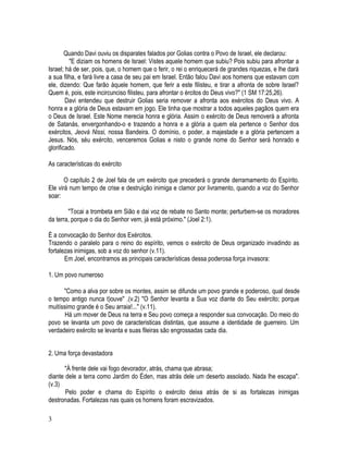 Quando Davi ouviu os disparates falados por Golias contra o Povo de Israel, ele declarou:
         "E diziam os homens de Israel: Vistes aquele homem que subiu? Pois subiu para afrontar a
Israel; há de ser, pois, que, o homem que o ferir, o rei o enriquecerá de grandes riquezas, e lhe dará
a sua filha, e fará livre a casa de seu pai em Israel. Então falou Davi aos homens que estavam com
ele, dizendo: Que farão àquele homem, que ferir a este filisteu, e tirar a afronta de sobre Israel?
Quem é, pois, este incircunciso filisteu, para afrontar o ércitos do Deus vivo?" (1 SM 17:25,26).
        Davi entendeu que destruir Golias seria remover a afronta aos exércitos do Deus vivo. A
honra e a glória de Deus estavam em jogo. Ele tinha que mostrar a todos aqueles pagãos quem era
o Deus de Israel. Este Nome merecia honra e glória. Assim o exército de Deus removerá a afronta
de Satanás, envergonhando-o e trazendo a honra e a glória a quem ela pertence o Senhor dos
exércitos, Jeová Nissi, nossa Bandeira. O domínio, o poder, a majestade e a glória pertencem a
Jesus. Nós, séu exército, venceremos Golias e nisto o grande nome do Senhor será honrado e
glorificado.

As características do exército

       O capítulo 2 de Joel fala de um exército que precederá o grande derramamento do Espírito.
Ele virá num tempo de crise e destruição inimiga e clamor por livramento, quando a voz do Senhor
soar:

        "Tocai a trombeta em Sião e dai voz de rebate no Santo monte; perturbem-se os moradores
da terra, porque o dia do Senhor vem, já está próximo." (Joel 2:1).

É a convocação do Senhor dos Exércitos.
Trazendo o paralelo para o reino do espírito, vemos o exército de Deus organizado invadindo as
fortalezas inimigas, sob a voz do senhor (v.11).
       Em Joel, encontramos as principais características dessa poderosa força invasora:

1. Um povo numeroso

      "Como a alva por sobre os montes, assim se difunde um povo grande e poderoso, qual desde
o tempo antigo nunca t)ouve" .(v.2) "O Senhor levanta a Sua voz diante do Seu exército; porque
muitíssimo grande é o Seu arraia!..." (v.11).
       Há um mover de Deus na terra e Seu povo começa a responder sua convocação. Do meio do
povo se levanta um povo de caracteristicas distintas, que assume a identidade de guerreiro. Um
verdadeiro exército se levanta e suas fileiras são engrossadas cada dia.


2. Uma força devastadora

      "À frente dele vai fogo devorador, atrás, chama que abrasa;
diante dele a terra como Jardim do Éden, mas atrás dele um deserto assolado. Nada lhe escapa".
(v.3)
       Pelo poder e chama do Espírito o exército deixa atrás de si as fortalezas inimigas
destronadas. Fortalezas nas quais os homens foram escravizados.

3
 