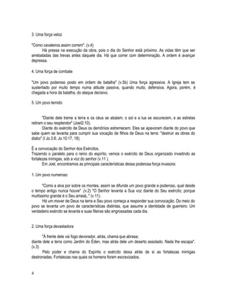 3. Uma força veloz

"Como cavaleiros assim correm". (v.4)
      Há pressa na execução da obra, pois o dia do Senhor está próximo. As vidas têm que ser
arrebatadas das trevas antes daquele dia. Há que correr com determinação. A ordem é avançar
depressa.

4. Uma força de combate

"Um povo poderoso posto em ordem de batalha" (v.5b) Uma força agressiva. A Igreja tem se
sustentado por muito tempo numa atitude passiva, quando muito, defensiva. Agora, porém, é
chegada a hora da batalha, do ataque decisivo.

5. Um povo temido


       "Diante dele treme a terra e os céus se abalam; o sol e a lua se escurecem, e as estrelas
retiram o seu resplendor" (JoeI2:10).
       Diante do exército de Deus os demônios estremecem. Eles se apavoram diante do povo que
sabe quem se levanta para cumprir sua vocação de filhos de Deus na terra: "destruir as obras do
diabo" (I Jo.3:8; Jo.10:17, 18).

É a convocação do Senhor dos Exércitos.
Trazendo o paralelo para o reino do espírito, vemos o exército de Deus organizado invadindo as
fortalezas inimigas, sob a voz do senhor (v.11 ).
       Em Joel, encontramos as principais características dessa poderosa força invasora:

1. Um povo numeroso

      "Como a alva por sobre os montes, assim se difunde um povo grande e poderoso, qual desde
o tempo antigo nunca houve" .(v.2) "O Senhor levanta a Sua voz diante do Seu exército; porque
muitíssimo grande é o Seu arraiaL." (v.11).
       Há um mover de Deus na terra e Seu povo começa a responder sua convocação. Do meio do
povo se levanta um povo de características distintas, que assume a identidade de guerreiro. Um
verdadeiro exército se levanta e suas fileiras são engrossadas cada dia.


2. Uma força devastadora

      "À frente dele vai fogo devorador, atrás, chama que abrasa;
diante dele a terra como Jardim do Éden, mas atrás dele um deserto assolado. Nada lhe escapa".
(v.3)
       Pelo poder e chama do Espírito o exército deixa atrás de si as fortalezas inimigas
destronadas. Fortalezas nas quais os homens foram escravizados.


4
 