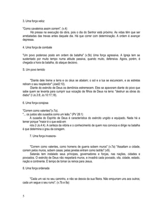 3. Uma força veloz

"Como cavaleiros assim correm". (v.4)
      Há pressa na execução da obra, pois o dia do Senhor está próximo. As vidas têm que ser
arrebatadas das trevas antes daquele dia. Há que correr com determinação. A ordem é avançar
depressa.

4. Uma força de combate

"Um povo poderoso posto em ordem de batalha" (v.5b) Uma força agressiva. A Igreja tem se
sustentado por muito tempo numa atitude passiva, quando muito, defensiva. Agora, porém, é
chegada a hora da batalha, do ataque decisivo.

S. Um povo temido


       "Diante dele treme a terra e os céus se abalam; o sol e a lua se escurecem, e as estrelas
retiram o seu resplendor" (JoeI2:10).
       Diante do exército de Deus os demônios estremecem. Eles se apavoram diante do povo que
sabe quem se levanta para cumprir sua vocação de filhos de Deus na terra: "destruir as obras do
diabo" (I Jo.3:8; Jo.10:17,18).

6. Uma força corajosa

"Correm como valentes"(v.7a).
"... os justos são ousados como um leão." (PV 28:1)
        A ousadia do Espírito de Deus é característica do exército ungido e equipado. Nada há a
temer porque "maior é o que está em
        nós (I Jo.4:4). A certeza da vitória e o conhecimento de quem nos convoca e dirige na batalha
é que determina o grau da coragem.

      7. Uma força invasora-


      "Correm como valentes, como homens de guerra sobem muros" (v.7a) "Assaltam a cidade,
correm pelos muros, sobem casas; pelas janelas entram como ladrão" (v9).
      Satanás tem instalado seus príncipes, governadores e forças, nas nações, cidades e
povoados. O exército de Deus não respeitará muros, e invadirá cada povoado, vila, cidade, estado,
nação e continente. É tempo de tomar os reinos para Jesus.

8. Uma força ordenada


      "Cada um vai no seu caminho, e não se desvia da sua fileira. Não empurram uns aos outros;
cada um segue o seu rumo". (v.7b e 8a)



5
 