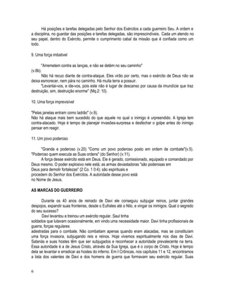 Há posições e tarefas delegadas pelo Senhor dos Exércitos a cada guerreiro Seu. A ordem e
a disciplina, no guardar das posições e tarefas delegadas, são imprescindíveis. Cada um atendo no
seu papel, dentro do Exército, permite o cumprimento cabal da missão que é confiada como um
todo.

9. Uma força imbativel

       "Arremetem contra as lanças, e não se detém no seu caminho"
(v.8b).
       Não há recuo diante de contra-ataque. Eles virão por certo, mas o exército de Deus não se
deixa esmorecer, nem pára no caminho. Há muita terra a possuir.
       "Levantai-vos, e ide-vos, pois este não é lugar de descanso por causa da imundície que traz
destruição, sim, destruição enorme" (Mq.2: 10).

10. Uma força imprevisível

"Pelas janelas entram como ladrão" (v.9).
Não há ataque mais bem sucedido do que aquele no qual o inimigo é urpreendido. A Igreja tem
contra-atacado. Hoje é tempo de planejar invasões-surpresa e desfechar o golpe antes do inimigo
pensar em reagir.

11. Um povo poderoso

     "Grande e poderoso (v.20) "Como um povo poderoso posto em ordem de combate"{v.5).
"Poderoso quem executa as Suas ordens" (do Senhor) (v.11).
     A força desse exército está em Deus. Ele é gerado, comissionado, equipado e comandado por
Deus mesmo. O poder explosivo nele está; as armas devastadoras "são poderosas em
Deus para demolir fortalezas" {2 Co. 1 0:4); são espirituais e
procedem do Senhor dos Exércitos. A autoridade desse povo está
no Nome de Jesus.

AS MARCAS DO GUERREIRO

       Durante os 40 anos de reinado de Davi ele conseguiu subjugar reinos, juntar grandes
despojos, expandir suas fronteiras, desde o Eufrates até o Nilo, e vingar os inimigos. Qual o segredo
do seu sucesso?
       Davi levantou e treinou um exército regular. Saul tinha
soldados que lutavam ocasionalmente, em vindo uma necessidade maior. Davi tinha profissionais de
guerra, forças regulares
adestradas para o combate. Não combatiam apenas quando eram atacadas, mas se constituíam
uma força invasora, subjugando reis e reinos. Hoje vivemos espiritualmente nos dias de Davi.
Satanás e suas hostes têm que ser subjugados e reconhecer a autoridade prevalecente na terra.
Essa autoridade é a de Jesus Cristo, através da Sua Igreja, que é o corpo de Cristo. Hoje é tempo
dela se levantar e erradicar as hostes do inferno. Em I Crônicas, nos capítulos 11 e 12, encontramos
a lista dos valentes de Davi e dos homens de guerra que formavam seu exército regular. Suas


6
 