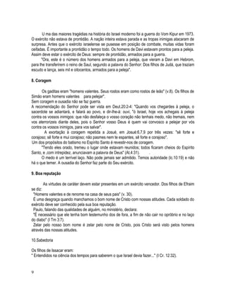 U ma das maiores tragédias na história do Israel moderno foi a guerra do Vom Kipur em 1973.
O exército não estava de prontidão. A nação inteira estava parada e as tropas inimigas atacaram de
surpresa. Antes que o exército israelense se pusesse em posição de combate, muitas vidas foram
ceifadas. É importante a prontidão o tempo todo. Os homens de Davi estavam prontos para a peleja.
Assim deve estar o exército de Deus: sempre de prontidão, armados para a guerra.
      "Ora, este é o número dos homens armados para a peleja, que vieram a Davi em Hebrom,
para lhe transferirem o reino de Saul, segundo a palavra do Senhor: Dos filhos de Judá, que traziam
escudo e lança, seis mil e oitocentos, armados para a peleja".

8. Coragem

      Os gaditas eram "homens valentes. Seus rostos eram como rostos de leão" (v.8). Os filhos de
Simão eram homens valentes para pelejar".
Sem coragem e ousadia não se faz guerra.
A recomendação do Senhor pode ser vista em Deut.20:2-4: "Quando vos chegardes à peleja, o
sacerdote se adiantará, e falará ao povo, e dir-Ihe-à: ouvi, "ó Israel, hoje vos achegais à peleja
contra os vossos inimigos: que não desfaleça o vosso coração não tenhais medo, não tremais, nem
vos aterrorizeis diante deles, pois o Senhor vosso Deus é quem vai convosco a pelejar por vós
contra os vossos inimigos, para vos salvar".
        A exortação à coragem repetida a Josué, em Josué:6,7,9 por três vezes: "sê forte e
corajoso; sê forte e mui corajoso; não pasmes nem te espantes, sê forte e corajoso".
Um dos propósitos do batismo no Espírito Santo é revestir-nos de coragem.
      "Tendo eles orado, tremeu o lugar onde estavam reunidos; todos ficaram cheios do Espírito
Santo, e ,com intrepidez, anunciavam a palavra de Deus" (At.4:31).      .
      O medo é um terrível laço. Não pode jamais ser admitido. Temos autoridade (lc.10:19) e não
há o que temer. A ousadia do Senhor faz parte do Seu exército.

9. Boa reputação

        As virtudes de caráter devem estar presentes em um exército vencedor. Dos filhos de Efraim
se diz:
 "Homens valentes e de renome na casa de seus pais" (v. 30).
 É uma desgraça quando manchamos o bom nome de Cristo com nossas atitudes. Cada soldado do
exército deve ser conhecido pela sua boa reputação.
 Paulo, falando das qualidades de alguém, no ministério, declara:
 "É necessário que ele tenha bom testemunho dos de fora, a fim de não cair no opróbrio e no laço
do diabo" (I Tm 3:7).
 Zelar pelo nosso bom nome é zelar pelo nome de Cristo, pois Cristo será visto pelos homens
através das nossas atitudes.

10.Sabedoria

Os filhos de Issacar eram:
" Entendidos na ciência dos tempos para saberem o que Israel devia fazer..." (I Cr. 12:32).


9
 