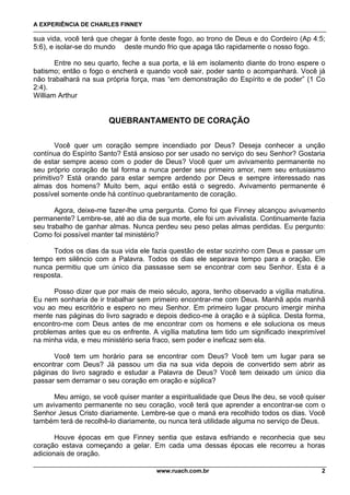 A EXPERIÊNCIA DE CHARLES FINNEY

sua vida, você terá que chegar à fonte deste fogo, ao trono de Deus e do Cordeiro (Ap 4:5;
5:6), e isolar-se do mundo deste mundo frio que apaga tão rapidamente o nosso fogo.

       Entre no seu quarto, feche a sua porta, e lá em isolamento diante do trono espere o
batismo; então o fogo o encherá e quando você sair, poder santo o acompanhará. Você já
não trabalhará na sua própria força, mas “em demonstração do Espírito e de poder” (1 Co
2:4).
William Arthur


                       QUEBRANTAMENTO DE CORAÇÃO

        Você quer um coração sempre incendiado por Deus? Deseja conhecer a unção
contínua do Espírito Santo? Está ansioso por ser usado no serviço do seu Senhor? Gostaria
de estar sempre aceso com o poder de Deus? Você quer um avivamento permanente no
seu próprio coração de tal forma a nunca perder seu primeiro amor, nem seu entusiasmo
primitivo? Está orando para estar sempre ardendo por Deus e sempre interessado nas
almas dos homens? Muito bem, aqui então está o segredo. Avivamento permanente é
possível somente onde há contínuo quebrantamento de coração.

       Agora, deixe-me fazer-lhe uma pergunta. Como foi que Finney alcançou avivamento
permanente? Lembre-se, até ao dia de sua morte, ele foi um avivalista. Continuamente fazia
seu trabalho de ganhar almas. Nunca perdeu seu peso pelas almas perdidas. Eu pergunto:
Como foi possível manter tal ministério?

      Todos os dias da sua vida ele fazia questão de estar sozinho com Deus e passar um
tempo em silêncio com a Palavra. Todos os dias ele separava tempo para a oração. Ele
nunca permitiu que um único dia passasse sem se encontrar com seu Senhor. Esta é a
resposta.

      Posso dizer que por mais de meio século, agora, tenho observado a vigília matutina.
Eu nem sonharia de ir trabalhar sem primeiro encontrar-me com Deus. Manhã após manhã
vou ao meu escritório e espero no meu Senhor. Em primeiro lugar procuro imergir minha
mente nas páginas do livro sagrado e depois dedico-me à oração e à súplica. Desta forma,
encontro-me com Deus antes de me encontrar com os homens e ele soluciona os meus
problemas antes que eu os enfrente. A vigília matutina tem tido um significado inexprimível
na minha vida, e meu ministério seria fraco, sem poder e ineficaz sem ela.

      Você tem um horário para se encontrar com Deus? Você tem um lugar para se
encontrar com Deus? Já passou um dia na sua vida depois de convertido sem abrir as
páginas do livro sagrado e estudar a Palavra de Deus? Você tem deixado um único dia
passar sem derramar o seu coração em oração e súplica?

      Meu amigo, se você quiser manter a espiritualidade que Deus lhe deu, se você quiser
um avivamento permanente no seu coração, você terá que aprender a encontrar-se com o
Senhor Jesus Cristo diariamente. Lembre-se que o maná era recolhido todos os dias. Você
também terá de recolhê-lo diariamente, ou nunca terá utilidade alguma no serviço de Deus.

       Houve épocas em que Finney sentia que estava esfriando e reconhecia que seu
coração estava começando a gelar. Em cada uma dessas épocas ele recorreu a horas
adicionais de oração.

                                      www.ruach.com.br                                   2
 