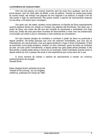 A EXPERIÊNCIA DE CHARLES FINNEY

       Uma vez ele passou um inverno inteirinho sem ler outro livro qualquer, sem ler um
jornal sequer, sem ler nada além da Bíblia, e isto de joelhos. Virando as costas para todas
as outras coisas, ele imergiu nas páginas do livro sagrado e se dedicou à oração a fim de
não perder o fogo do reavivamento. Ele queria manter o espírito de reavivamento ardendo
na sua alma, e foi assim que o conseguiu.

       Vez após vez, ele relata, recebeu novos batismos no Espírito de Deus especialmente
quando passava tempo em oração ou imergia nas páginas das Escrituras. Vez após vez, o
poder de Deus veio sobre ele até que seu coração se aquecesse e acendesse com fogo
outra vez. Então ele saía para fazer reuniões de reavivamento e mais uma vez presenciava
a convicção cair sobre o povo e centenas e mais centenas se converteram.

        Um dos maiores perigos do ministério é conhecer o poder de Deus na juventude e
depois perdê-lo. Há tantas pessoas que uma vez estavam incendiadas, que uma vez se
interessavam em reavivamento, mas que agora perderam o fogo e foram encostadas. É fácil
se acomodar numa igreja próspera, receber um bom ordenado, gozar de todos os confortos
da vida, ver tudo correr normalmente, e depois perder seu peso pelas almas perdidas. É tão
fácil perder a paixão pelas almas e tornar-se um autômato. Estar incendiado quando jovem e
depois esfriar-se com o passar dos anos é uma experiência que nunca deve ser a sua.

      A única maneira de manter o espírito de reavivamento é manter um contínuo
quebrantamento de coração.
Oswald Smith


Estas citações foram extraídas do jornal
“Herald of His Coming”, de Los Angeles,
Califórnia, publicado em março de 1980.




                                      www.ruach.com.br                                   3
 