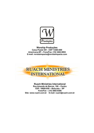 Worship Produções
      Caixa Postal 391 - CEP 13465-000
   Americana-SP – Fone/Fax: (19) 3462-9893
  E-mail: revistaimpacto@revistaimpacto.com




         Ruach Ministries International
        Rua Amando de Barros, 100 – Centro
           CEP: 18600-050 – Botucatu – SP
              Fone/Fax – (14) 3882-8388
Site: www.ruach.com.br E-mail: ruach@ruach.com.br
 