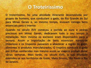 O Troteiríssimo
O troteiríssimo, foi uma atividade itinerante desenvolvida por
grupos de homens, que conduziam o gado, do Rio Grande do Sul
para Minas Gerais e, ao mesmo tempo, levavam consigo bens
essenciais para o interior.
Quando no século XVII começou a corrida ao ouro e pedras
preciosas em Minas Gerais, dedicavam todo o seu tempo à
mineração. Nem mesmo os escravos eram dispensados para a
lavoura. Assim a importação de bens essenciais tornou-se
imperiosa e os tropeiros passaram a abastecer a região de gado,
alimentos e produtos manufaturados. O tropeiro conduzia o gado
por trilhas conhecidas mas mesmo assim as viagens podiam durar
várias semanas. Mais tarde, no século XVIII, a sua atividade
estendeu-se aos territórios de Goiás, Mato Grosso, São Paulo e Rio
de Janeiro.
 