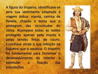 A figura do tropeiro, identificava-se
pela sua vestimenta adaptada à
viagem árdua: manta, camisa de
flanela, chapéu e botas que o
protegiam das vicissitudes do
clima. Acampava todas as noites
protegido apenas pela manta e
pelas tendas feitas de couro.
Cozinhava ainda a sua refeição na
fogueira que o aquecia. O tropeiro
foi fundamental para fomentar o
desenvolvimento do interior e
estimular a fixação das
populações.
 