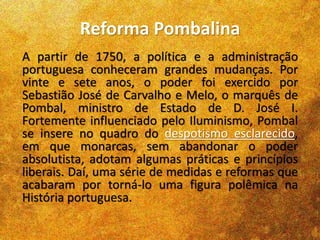 Reforma Pombalina
A partir de 1750, a política e a administração
portuguesa conheceram grandes mudanças. Por
vinte e sete anos, o poder foi exercido por
Sebastião José de Carvalho e Melo, o marquês de
Pombal, ministro de Estado de D. José I.
Fortemente influenciado pelo Iluminismo, Pombal
se insere no quadro do despotismo esclarecido,
em que monarcas, sem abandonar o poder
absolutista, adotam algumas práticas e princípios
liberais. Daí, uma série de medidas e reformas que
acabaram por torná-lo uma figura polêmica na
História portuguesa.
 