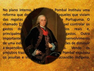 No plano interno, Marquês de Pombal instituiu uma
reforma que desagradou muitos daqueles que viviam
das regalias oferecidas pela Coroa Portuguesa. O
chamado Erário Régio tinha como papel controlar os
gastos do corpo de funcionários reais e,
principalmente, reduzir os seus gastos. Outra
importante medida foi incentivar o desenvolvimento
de uma indústria nacional com pretensões de diminuir
a dependência econômica do país. Vendo os
prejuízos trazidos com essa situação, Pombal expulsou
os jesuítas e instituiu o fim da escravidão indígena.
 
