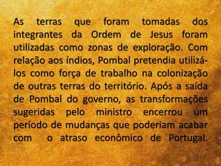As terras que foram tomadas dos
integrantes da Ordem de Jesus foram
utilizadas como zonas de exploração. Com
relação aos índios, Pombal pretendia utilizá-
los como força de trabalho na colonização
de outras terras do território. Após a saída
de Pombal do governo, as transformações
sugeridas pelo ministro encerrou um
período de mudanças que poderiam acabar
com o atraso econômico de Portugal.
 