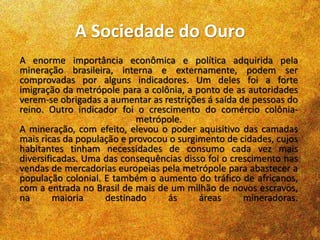 A Sociedade do Ouro
A enorme importância econômica e política adquirida pela
mineração brasileira, interna e externamente, podem ser
comprovadas por alguns indicadores. Um deles foi a forte
imigração da metrópole para a colônia, a ponto de as autoridades
verem-se obrigadas a aumentar as restrições á saída de pessoas do
reino. Outro indicador foi o crescimento do comércio colônia-
metrópole.
A mineração, com efeito, elevou o poder aquisitivo das camadas
mais ricas da população e provocou o surgimento de cidades, cujos
habitantes tinham necessidades de consumo cada vez mais
diversificadas. Uma das consequências disso foi o crescimento nas
vendas de mercadorias europeias pela metrópole para abastecer a
população colonial. E também o aumento do tráfico de africanos,
com a entrada no Brasil de mais de um milhão de novos escravos,
na maioria destinado ás áreas mineradoras.
 