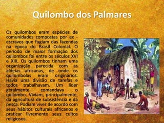 Quilombo dos Palmares
Os quilombos eram espécies de
comunidades compostas por ex -
escravos que fugiam das fazendas
na época do Brasil Colonial. O
período de maior formação dos
quilombos foi entre os séculos XVI
e XIX. Os quilombos tinham uma
organização parecida com as
aldeias africanas, de onde os
quilombolas eram originários.
Havia uma divisão de tarefas e
todos trabalhavam. Um líder
geralmente comandava o
quilombo. Viviam, principalmente,
da agricultura de subsistência e da
pesca. Podiam viver de acordo com
seus hábitos culturais africanos e
praticar livremente seus cultos
religiosos.
 