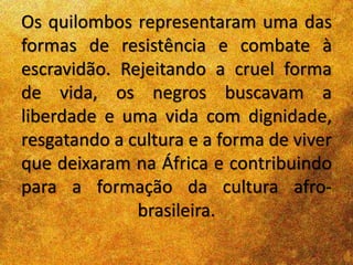 Os quilombos representaram uma das
formas de resistência e combate à
escravidão. Rejeitando a cruel forma
de vida, os negros buscavam a
liberdade e uma vida com dignidade,
resgatando a cultura e a forma de viver
que deixaram na África e contribuindo
para a formação da cultura afro-
brasileira.
 