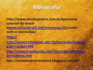 Bibliografia
http://www.estudopratico.com.br/economia-
colonial-do-brasil-
awww.culturabrasil.org/mineracao.htmcucar-
ouro-e-escravidao/
http://
http://www.historianet.com.br/conteudo/default.
aspx?codigo=496
http://www.brasilescola.com/historiab/reformas-
pombalinas.htm
http://sociedademineradora.blogspot.com.br/
 