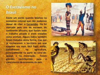 O Escravismo no
Brasil
Existe um ponto quando falamos na
economia colonial que não podemos
deixar de citar: a Escravidão. Ela foi
marcada pelo uso de escravos do
continente africano, que faziam todo
o trabalho pesado e eram tratados
como animais. Alguns índios também
foram tratados desta forma, mas por
já conhecerem o território em que
estavam era mais fácil fugir, então,
trabalhavam na agricultura,
principalmente na parte da cana-de-
açúcar, e na mineração. Foram
grandes contribuintes para o
crescimento da economia do país.
 