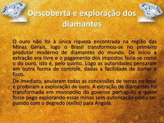 Descoberta e exploração dos
diamantes
O ouro não foi à única riqueza encontrada na região das
Minas Gerais, logo o Brasil transformou-se no primeiro
produtor moderno de diamantes do mundo. De início a
extração era livre e o pagamento dos impostos fazia-se como
o do ouro, isto é, pelo quinto. Logo as autoridades pensaram
em outra forma de controle, dadas a facilidade de burlar o
fisco.
De imediato, anularam todas as concessões de terras no local
e proibiram a exploração de ouro. A extração de diamantes foi
transformada em monopólio do governo português e quem
fosse pego explorando essas minas sem autorização podia ser
punido com o degredo (exílio) para Angola.
 