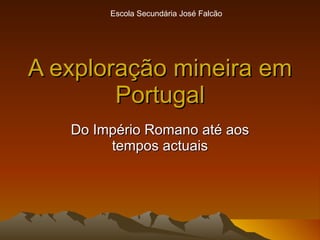 A exploração mineira em Portugal Do Império Romano até aos tempos actuais Escola Secundária José Falcão 