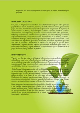 • El ganador será el que llegue primero al centro, pero en cambio, no habrá ningún
perdedor.
PROPUESTA EDUCATIVA:
Este juego va dirigido a niños entre 5 a 6 años. Mediante este juego, los niños aprenden
jugando de una manera fácil, lúdica, creativa y divertida. Al mismo tiempo, gracias a este
juego, los niños desarrollan la capacidad de apreciación, imaginación, de expresar, el
saber escuchar a los demás y el saber respetar los turnos adecuados. También, los niños
interactúan con sus compañeros y relacionan sus conocimientos entre todos. Igualmente,
trabajan y desarrollan sus sentidos visuales y auditivos, así como trabajan y desarrollan
la psicomotricidad fina, que en este caso sería el movimiento de los brazos y las manos.
Finalmente, añadir que, a base de este juego, se quiere lograr que los niños valoren o sean
conscientes de la importancia que tiene la madre tierra, así como la importancia que tiene
que todos la cuidemos. Resumiendo, el objetivo de este juego es que los niños
experimenten y exploren distintos espacios que contiene la madre tierra, para que así, los
niños tomen conciencia y logren identificar los conocimientos que se evidencian en el
juego en su vida diaria y ponerlos en práctica.
MARCO TEÓRICO:
Vigotsky nos dice que a través del juego el niño construye su aprendizaje y su propia
realidad tanto social como cultural. Asimismo, añade que jugando con otros niños amplía
su capacidad de comprender la realidad de su entorno. Finalmente, añade que el juego
dramático puede llegar a ser un excelente recurso psicopedagógico para el desarrollo de
sus habilidades afectivas y comunicativas.
Según Tonucci el juego para un niño es la posibilidad de manipular un trocito del mundo.
Al mismo tiempo, subraya que el juego es esencial para la primera etapa de la vida, ya
que en esta etapa los niños aprenden jugando. Asimismo, añade que es importante que los
padres participen en el juego de sus hijos, para así aumentar el vínculo afectivo.
Finalmente, dice que tiene gran importancia que dejemos a los niños jugar libremente y a
explorar y experimentar tanto el entorno que está relacionado con el juego, como el juego
mismo y sus características, para que así desarrollen la autonomía.
Piaget relaciona el juego como una función simbólica el cual le permite al niño enfrentarse
a una realidad imaginaria que tiene relación con la realidad efectiva, pero al mismo
tiempo, también se aleja. También añade, que el juego consiste en la asimilación, es decir,
un proceso mental por lo que los niños adaptan y transforman la realidad externa en
función de sus propias motivaciones y de su mundo interno. Finalmente, le da mucha
importancia a la imitación.
 