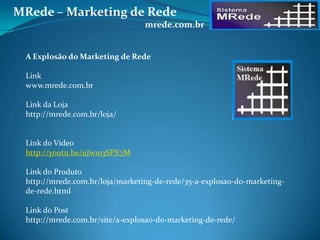 A Explosão do Marketing de Rede
Link
www.mrede.com.br
Link da Loja
http://mrede.com.br/loja/
Link do Vídeo
http://youtu.be/uJw1o3SPX7M
Link do Produto
http://mrede.com.br/loja/marketing-de-rede/35-a-explosao-do-marketing-
de-rede.html
Link do Post
http://mrede.com.br/site/a-explosao-do-marketing-de-rede/
MRede – Marketing de Rede
mrede.com.br
 