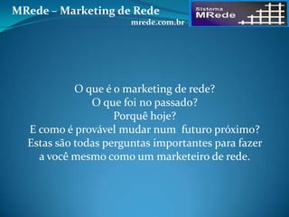 O que é o marketing de rede?
O que foi no passado?
Porquê hoje?
E como é provável mudar num futuro próximo?
Estas são todas perguntas importantes para fazer
a você mesmo como um marketeiro de rede.
MRede – Marketing de Rede
mrede.com.br
 