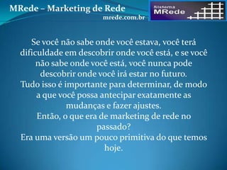 Se você não sabe onde você estava, você terá
dificuldade em descobrir onde você está, e se você
não sabe onde você está, você nunca pode
descobrir onde você irá estar no futuro.
Tudo isso é importante para determinar, de modo
a que você possa antecipar exatamente as
mudanças e fazer ajustes.
Então, o que era de marketing de rede no
passado?
Era uma versão um pouco primitiva do que temos
hoje.
MRede – Marketing de Rede
mrede.com.br
 