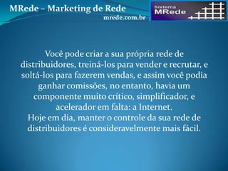 Você pode criar a sua própria rede de
distribuidores, treiná-los para vender e recrutar, e
soltá-los para fazerem vendas, e assim você podia
ganhar comissões, no entanto, havia um
componente muito crítico, simplificador, e
acelerador em falta: a Internet.
Hoje em dia, manter o controle da sua rede de
distribuidores é consideravelmente mais fácil.
MRede – Marketing de Rede
mrede.com.br
 