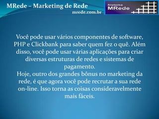 Você pode usar vários componentes de software,
PHP e Clickbank para saber quem fez o quê. Além
disso, você pode usar várias aplicações para criar
diversas estruturas de redes e sistemas de
pagamento.
Hoje, outro dos grandes bônus no marketing da
rede, é que agora você pode recrutar a sua rede
on-line. Isso torna as coisas consideravelmente
mais fáceis.
MRede – Marketing de Rede
mrede.com.br
 