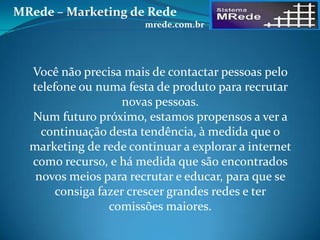 Você não precisa mais de contactar pessoas pelo
telefone ou numa festa de produto para recrutar
novas pessoas.
Num futuro próximo, estamos propensos a ver a
continuação desta tendência, à medida que o
marketing de rede continuar a explorar a internet
como recurso, e há medida que são encontrados
novos meios para recrutar e educar, para que se
consiga fazer crescer grandes redes e ter
comissões maiores.
MRede – Marketing de Rede
mrede.com.br
 