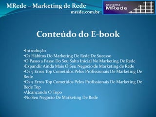 Conteúdo do E-book
•Introdução
•Os Hábitos Do Marketing De Rede De Sucesso
•O Passo a Passo Do Seu Salto Inicial No Marketing De Rede
•Expandir Ainda Mais O Seu Negócio de Marketing de Rede
•Os 5 Erros Top Cometidos Pelos Profissionais De Marketing De
Rede
•Os 5 Erros Top Cometidos Pelos Profissionais De Marketing De
Rede Top
•Alcançando O Topo
•No Seu Negócio De Marketing De Rede
MRede – Marketing de Rede
mrede.com.br
 