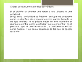 Análisis de los alumnos ante las actividades:
Si el alumno al afrontar una tarea o una prueba o una
actividad.
Se fija en la posibilidad de fracasar en lugar de aceptarla
como un desafío y de preguntarse como puede hacerlo o
de que manera se lo puede hacer en ese momento el
alumno se centra en los resultados y no se concentrar en el
procesos que le permite alcanzar , y considera los errores
como fracasos y no como ocasiones de las que es posible
aprender.
 