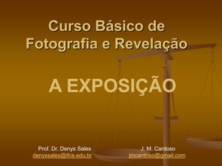 Curso Básico de
Fotografia e Revelação

      A EXPOSIÇÃO


  Prof. Dr. Denys Sales       J. M. Cardoso
denyssales@ifce.edu.br    jmcardoso@gmail.com
 