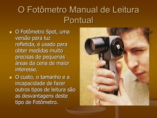 O Fotômetro Manual de Leitura
               Pontual
   O Fotômetro Spot, uma
    versão para luz
    refletida, é usado para
    obter medidas muito
    precisas de pequenas
    áreas da cena de maior
    interesse.
   O custo, o tamanho e a
    incapacidade de fazer
    outros tipos de leitura são
    as desvantagens deste
    tipo de Fotômetro.
 