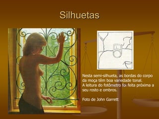 Silhuetas




     Nesta semi-silhueta, as bordas do corpo
     da moça têm boa variedade tonal.
     A leitura do fotômetro foi feita próxima a
     seu rosto e ombros.

     Foto de John Garrett
 