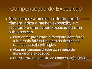Compensação de Exposição
   Nem sempre a medida do fotômetro da
    câmera indica a melhor exposição, e o
    resultado é uma superexposição ou uma
    subexposição.
       Para evitar problemas o fotógrafo deve fazer
        a leitura do fotômetro junto ao detalhe da
        cena que deseja privilegiar.
       Algumas câmeras dispõe do recurso de
        memorizar a exposição.
       Outras trazem o ajuste de compensação (EV).
 